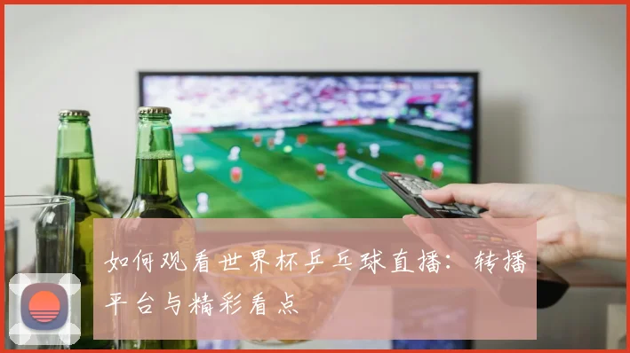 如何观看世界杯乒乓球直播:转播平台与精彩看点