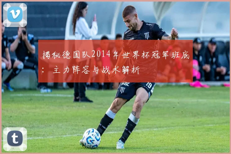 揭秘德国队2014年世界杯冠军班底:主力阵容与战术解析